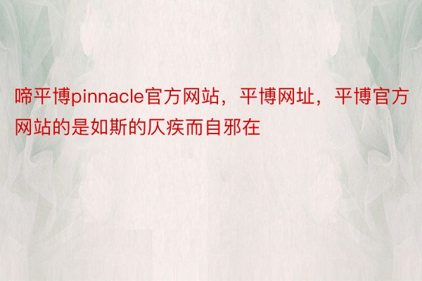 啼平博pinnacle官方网站，平博网址，平博官方网站的是如斯的仄疾而自邪在