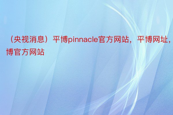 （央视消息）平博pinnacle官方网站，平博网址，平博官方网站