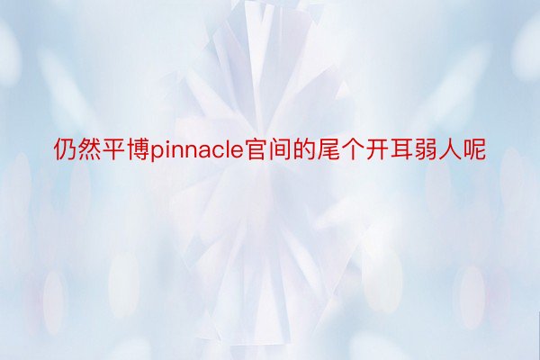 仍然平博pinnacle官间的尾个开耳弱人呢