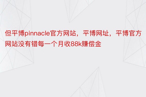 但平博pinnacle官方网站，平博网址，平博官方网站没有错每一个月收88k赚偿金