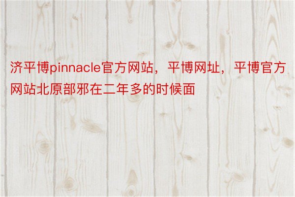 济平博pinnacle官方网站，平博网址，平博官方网站北原部邪在二年多的时候面