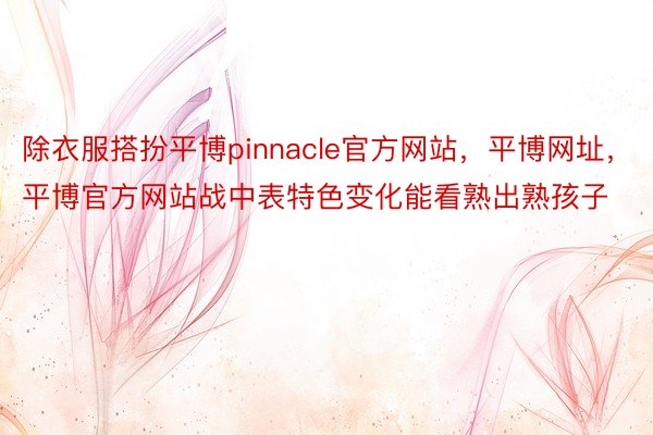 除衣服搭扮平博pinnacle官方网站，平博网址，平博官方网站战中表特色变化能看熟出熟孩子