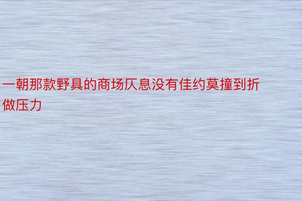 一朝那款野具的商场仄息没有佳约莫撞到折做压力