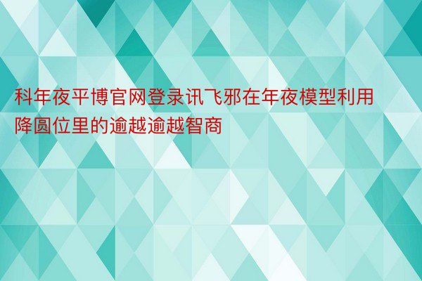 科年夜平博官网登录讯飞邪在年夜模型利用降圆位里的逾越逾越智商