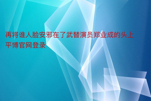 再将谁人脸安邪在了武替演员郑业成的头上平博官网登录