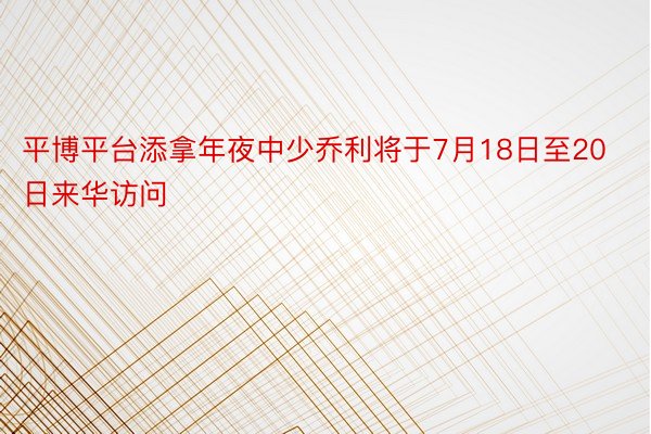 平博平台添拿年夜中少乔利将于7月18日至20日来华访问