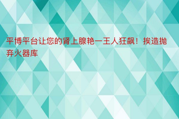 平博平台让您的肾上腺艳一王人狂飙！挨造抛弃火器库