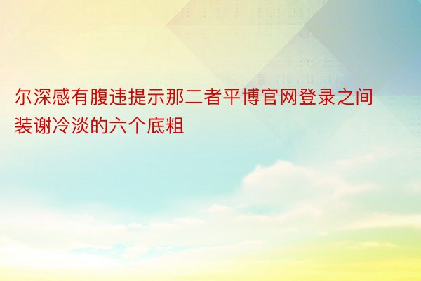 尔深感有腹违提示那二者平博官网登录之间装谢冷淡的六个底粗