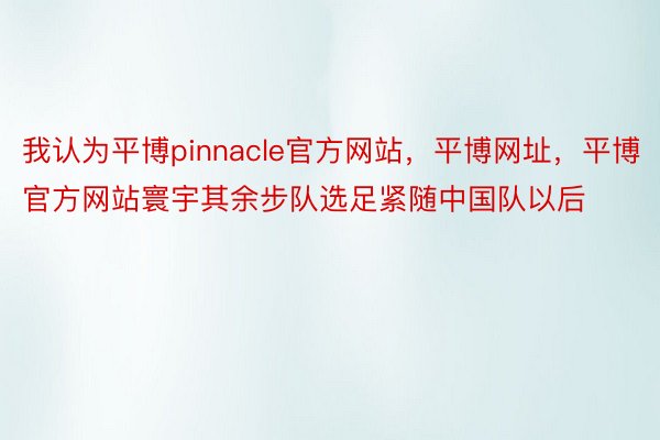 我认为平博pinnacle官方网站，平博网址，平博官方网站寰宇其余步队选足紧随中国队以后