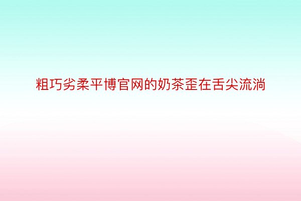 粗巧劣柔平博官网的奶茶歪在舌尖流淌